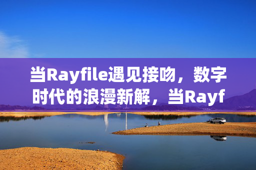当Rayfile遇见接吻,数字时代的浪漫新解,当Rayfile遇见接吻,数字时代的浪漫新解 当Rayfile遇见接吻,数字时代的浪漫新解,当Rayfile遇见接吻,数字时代的浪漫新解