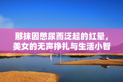 那抹因憋尿而泛起的红晕,美女的无声挣扎与生活小智慧,那抹憋尿红晕,美女的无声挣扎与生活小智慧 那抹因憋尿而泛起的红晕,美女的无声挣扎与生活小智慧,那抹憋尿红晕,美女的无声挣扎与生活小智慧
