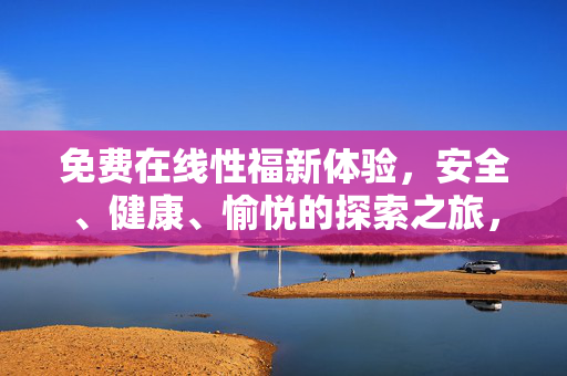 免费在线性福新体验,安全、健康、愉悦的探索之旅,免费在线性福新体验,安全健康,愉悦探索之旅 免费在线性福新体验,安全、健康、愉悦的探索之旅,免费在线性福新体验,安全健康,愉悦探索之旅