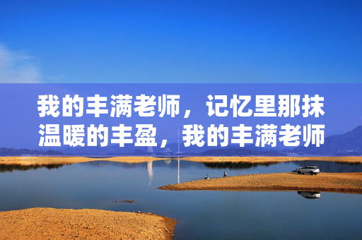 我的丰满老师,记忆里那抹温暖的丰盈,我的丰满老师,记忆里那抹温暖的丰盈 我的丰满老师,记忆里那抹温暖的丰盈,我的丰满老师,记忆里那抹温暖的丰盈