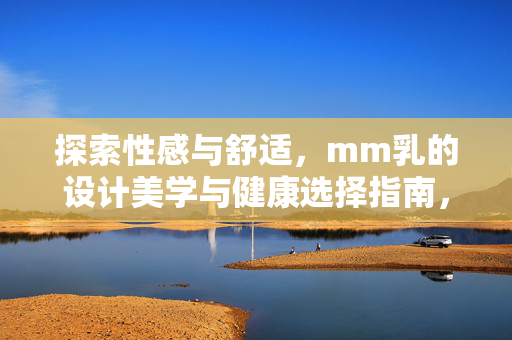 探索性感与舒适,mm乳的设计美学与健康选择指南,探索性感与舒适,MM乳的设计美学与健康选择指南 探索性感与舒适,mm乳的设计美学与健康选择指南,探索性感与舒适,MM乳的设计美学与健康选择指南