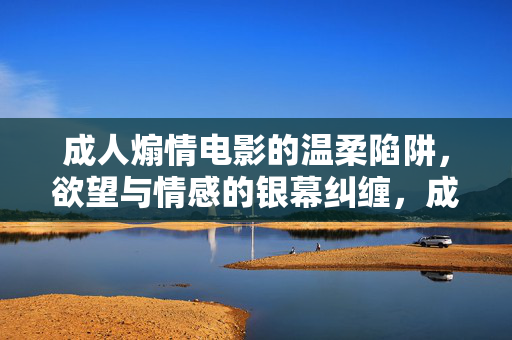 成人煽情电影的温柔陷阱,欲望与情感的银幕纠缠,成人煽情电影的温柔陷阱,欲望与情感的银幕纠缠 成人煽情电影的温柔陷阱,欲望与情感的银幕纠缠,成人煽情电影的温柔陷阱,欲望与情感的银幕纠缠