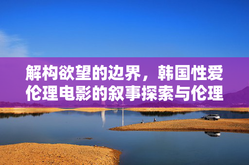 解构欲望的边界,韩国性爱伦理电影的叙事探索与伦理反思 解构欲望的边界,韩国性爱伦理电影的叙事探索与伦理反思