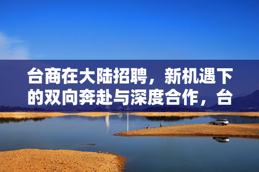 台商在大陆招聘,新机遇下的双向奔赴与深度合作,台商在大陆招聘,新机遇下的双向奔赴与深度合作 台商在大陆招聘,新机遇下的双向奔赴与深度合作,台商在大陆招聘,新机遇下的双向奔赴与深度合作