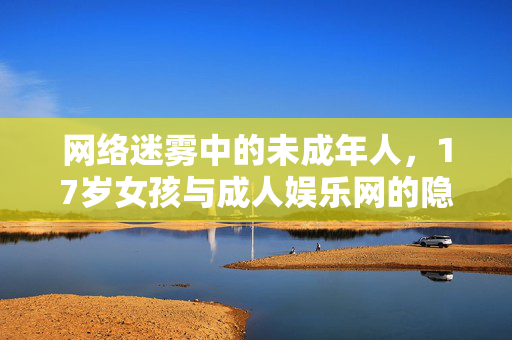 网络迷雾中的未成年人,17岁女孩与成人娱乐网的隐忧,网络迷雾中的未成年人,17岁女孩与成人娱乐网的隐忧 网络迷雾中的未成年人,17岁女孩与成人娱乐网的隐忧,网络迷雾中的未成年人,17岁女孩与成人娱乐网的隐忧