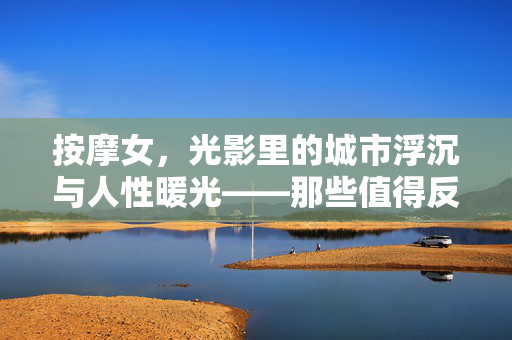 按摩女,光影里的城市浮沉与人性暖光——那些值得反复观看的电影与剧集,按摩女,光影里的城市浮沉与人性暖光——那些值得反复观看的电影与剧集 按摩女,光影里的城市浮沉与人性暖光——那些值得反复观看的电影与剧集,按摩女,光影里的城市浮沉与人性暖光——那些值得反复观看的电影与剧集