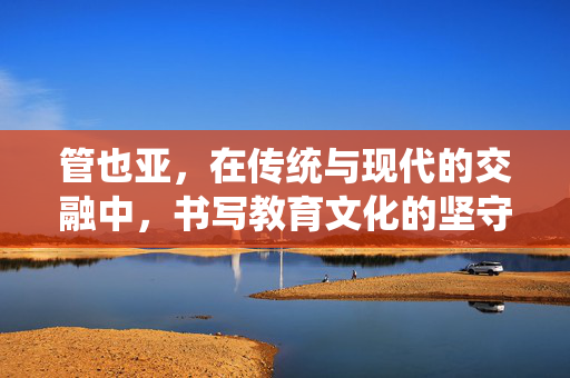 管也亚,在传统与现代的交融中,书写教育文化的坚守与传承,管也亚,在传统与现代的交融中书写教育文化的坚守与传承 管也亚,在传统与现代的交融中,书写教育文化的坚守与传承,管也亚,在传统与现代的交融中书写教育文化的坚守与传承