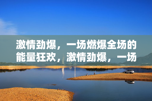 激情劲爆，一场燃爆全场的能量狂欢，激情劲爆，一场燃爆全场的能量狂欢