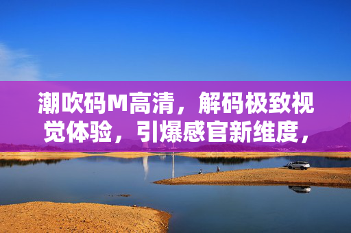 潮吹码M高清,解码极致视觉体验,引爆感官新维度,潮吹码M高清,解码极致视觉体验,引爆感官新维度 潮吹码M高清,解码极致视觉体验,引爆感官新维度,潮吹码M高清,解码极致视觉体验,引爆感官新维度