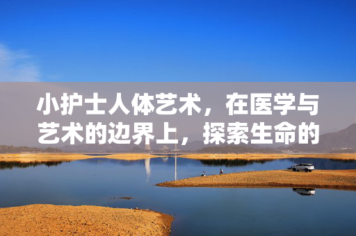 小护士人体艺术,在医学与艺术的边界上,探索生命的温度与美,小护士人体艺术,在医学与艺术的边界上探索生命的温度与美 小护士人体艺术,在医学与艺术的边界上,探索生命的温度与美,小护士人体艺术,在医学与艺术的边界上探索生命的温度与美