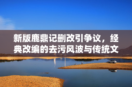 新版鹿鼎记删改引争议,经典改编的去污风波与传统文化表达困境,新版鹿鼎记删改引争议,经典改编的去污风波与传统文化表达困境 新版鹿鼎记删改引争议,经典改编的去污风波与传统文化表达困境,新版鹿鼎记删改引争议,经典改编的去污风波与传统文化表达困境