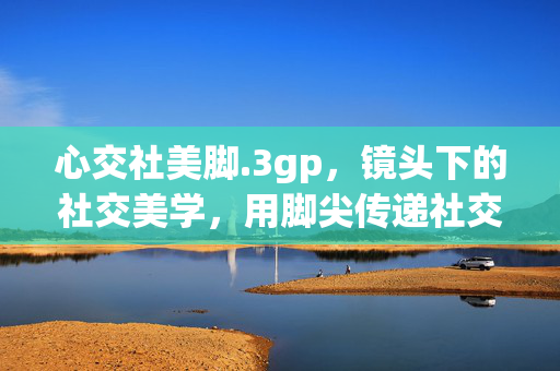 心交社美脚.3gp,镜头下的社交美学,用脚尖传递社交温度,镜头下的社交美学,用脚尖传递社交温度(心交社美脚) 心交社美脚.3gp,镜头下的社交美学,用脚尖传递社交温度,镜头下的社交美学,用脚尖传递社交温度(心交社美脚)