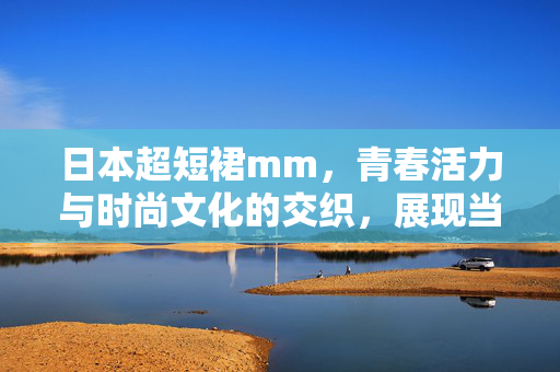 日本超短裙mm,青春活力与时尚文化的交织,展现当代女性的多元审美,日本超短裙mm,青春活力与时尚文化的交织,展现当代女性的多元审美 日本超短裙mm,青春活力与时尚文化的交织,展现当代女性的多元审美,日本超短裙mm,青春活力与时尚文化的交织,展现当代女性的多元审美