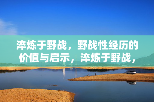 淬炼于野战,野战性经历的价值与启示,淬炼于野战,野战性经历的价值与启示 淬炼于野战,野战性经历的价值与启示,淬炼于野战,野战性经历的价值与启示