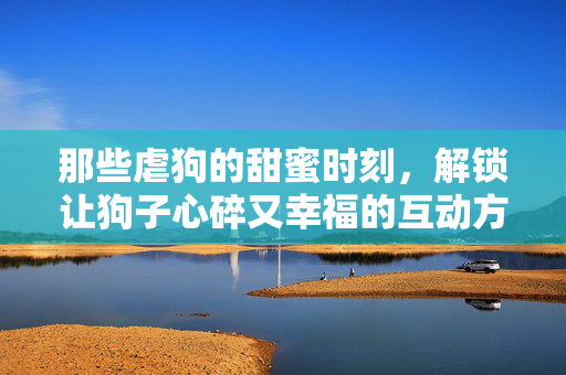 那些虐狗的甜蜜时刻,解锁让狗子心碎又幸福的互动方式,那些虐狗的甜蜜时刻,解锁让狗子心碎又幸福的互动方式 那些虐狗的甜蜜时刻,解锁让狗子心碎又幸福的互动方式,那些虐狗的甜蜜时刻,解锁让狗子心碎又幸福的互动方式