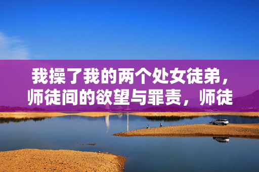 我操了我的两个处女徒弟,师徒间的欲望与罪责,师徒之欲,两个处女徒弟的欲望与罪责 我操了我的两个处女徒弟,师徒间的欲望与罪责,师徒之欲,两个处女徒弟的欲望与罪责
