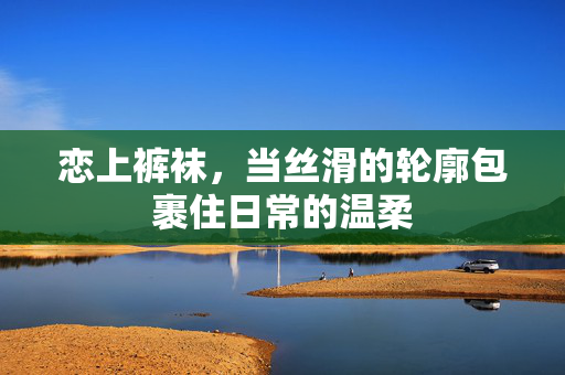 恋上裤袜，当丝滑的轮廓包裹住日常的温柔