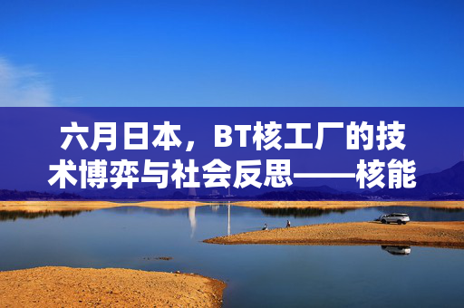 六月日本，BT核工厂的技术博弈与社会反思——核能重启中的现代挑战，六月日本BT核工厂的技术博弈与社会反思——核能重启中的现代挑战