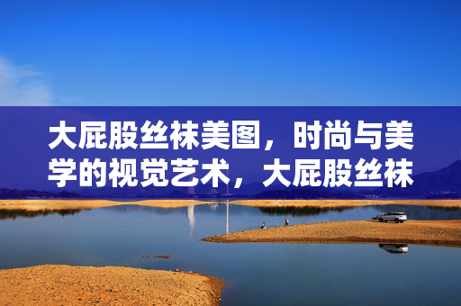 大屁股丝袜美图,时尚与美学的视觉艺术,大屁股丝袜美图,时尚与美学的视觉艺术 大屁股丝袜美图,时尚与美学的视觉艺术,大屁股丝袜美图,时尚与美学的视觉艺术
