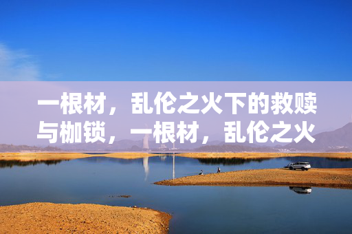 一根材,乱伦之火下的救赎与枷锁,一根材,乱伦之火下的救赎与枷锁 一根材,乱伦之火下的救赎与枷锁,一根材,乱伦之火下的救赎与枷锁