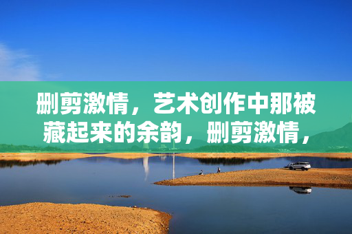 删剪激情,艺术创作中那被藏起来的余韵,删剪激情,艺术创作中藏起来的余韵 删剪激情,艺术创作中那被藏起来的余韵,删剪激情,艺术创作中藏起来的余韵