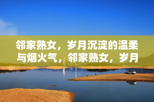 邻家熟女,岁月沉淀的温柔与烟火气,邻家熟女,岁月沉淀的温柔与烟火气 邻家熟女,岁月沉淀的温柔与烟火气,邻家熟女,岁月沉淀的温柔与烟火气