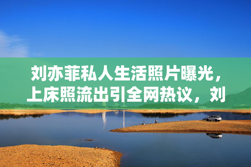 刘亦菲私人生活照片曝光,上床照流出引全网热议,刘亦菲私人生活照片曝光,上床照流出引全网热议 刘亦菲私人生活照片曝光,上床照流出引全网热议,刘亦菲私人生活照片曝光,上床照流出引全网热议