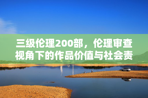 三级伦理200部,伦理审查视角下的作品价值与社会责任 三级伦理200部,伦理审查视角下的作品价值与社会责任