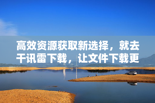 高效资源获取新选择，就去干讯雷下载，让文件下载更轻松高效，高效资源获取新选择，就去干讯雷下载，让文件下载更轻松高效