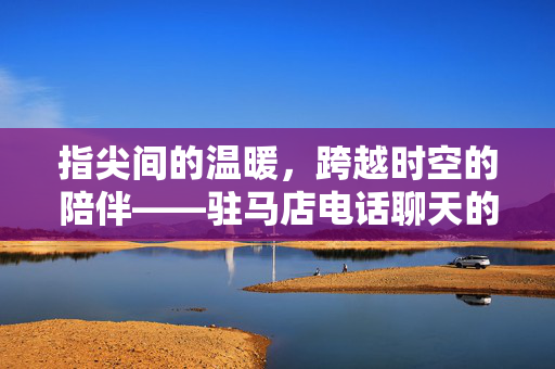指尖间的温暖，跨越时空的陪伴——驻马店电话聊天的日常与温情，指尖间的温暖，跨越时空的陪伴——驻马店电话聊天的日常与温情
