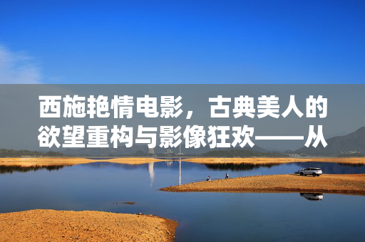 西施艳情电影,古典美人的欲望重构与影像狂欢——从历史符号到现代欲望的解构与重塑,西施艳情电影,古典美人的欲望重构与影像狂欢——从历史符号到现代欲望的解构与重塑 西施艳情电影,古典美人的欲望重构与影像狂欢——从历史符号到现代欲望的解构与重塑,西施艳情电影,古典美人的欲望重构与影像狂欢——从历史符号到现代欲望的解构与重塑