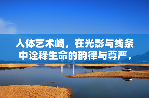 人体艺术崎,在光影与线条中诠释生命的韵律与尊严,人体艺术在光影与线条中诠释生命的韵律与尊严 人体艺术崎,在光影与线条中诠释生命的韵律与尊严,人体艺术在光影与线条中诠释生命的韵律与尊严