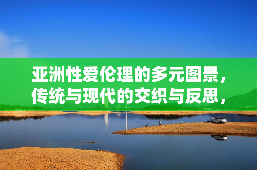亚洲性爱伦理的多元图景，传统与现代的交织与反思，亚洲性爱伦理的多元图景，传统与现代的交织与反思