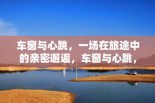 车窗与心跳,一场在旅途中的亲密邂逅,车窗与心跳,一场在旅途中的亲密邂逅 车窗与心跳,一场在旅途中的亲密邂逅,车窗与心跳,一场在旅途中的亲密邂逅