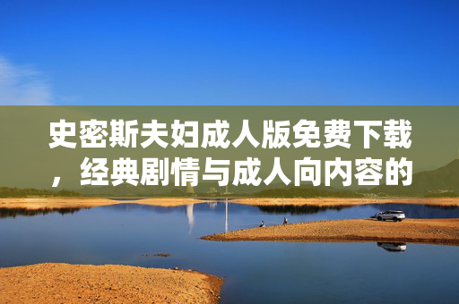 史密斯夫妇成人版免费下载，经典剧情与成人向内容的深度解析，如何获取优质资源？史密斯夫妇成人版免费下载，经典剧情与成人向内容解析，优质资源获取全解析