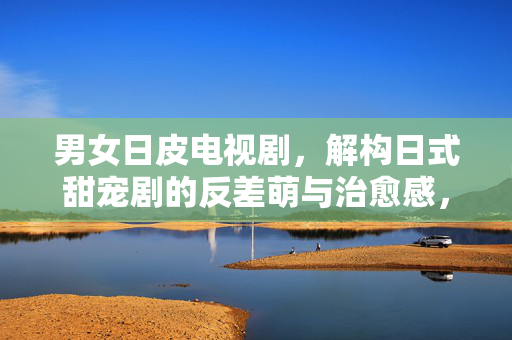 男女日皮电视剧,解构日式甜宠剧的反差萌与治愈感,男女日皮电视剧,解构日式甜宠剧的反差萌与治愈感 男女日皮电视剧,解构日式甜宠剧的反差萌与治愈感,男女日皮电视剧,解构日式甜宠剧的反差萌与治愈感