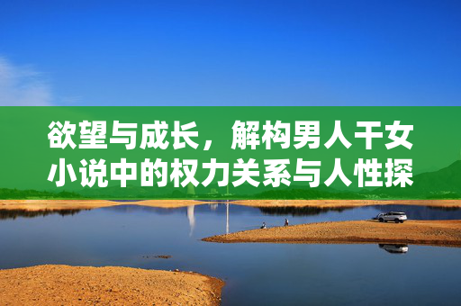 欲望与成长,解构男人干女小说中的权力关系与人性探索,欲望与成长,解构男人干女小说的权力关系与人性探索 欲望与成长,解构男人干女小说中的权力关系与人性探索,欲望与成长,解构男人干女小说的权力关系与人性探索