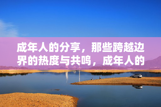 成年人的分享,那些跨越边界的热度与共鸣,成年人的分享,那些跨越边界的热度与共鸣 成年人的分享,那些跨越边界的热度与共鸣,成年人的分享,那些跨越边界的热度与共鸣