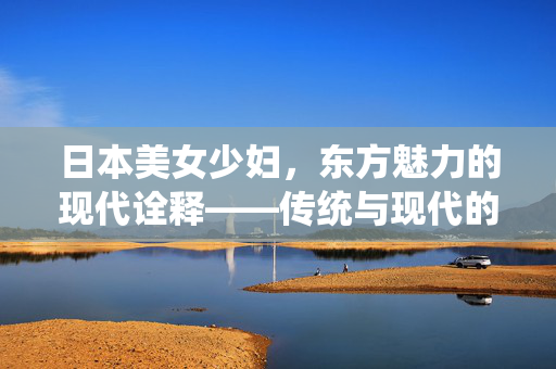 日本美女少妇,东方魅力的现代诠释——传统与现代的优雅平衡 日本美女少妇,东方魅力的现代诠释——传统与现代的优雅平衡