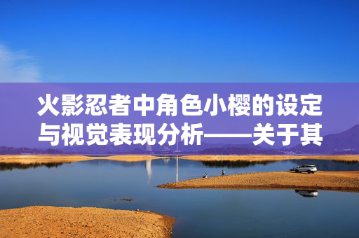 火影忍者中角色小樱的设定与视觉表现分析——关于其形象设计的相关探讨,火影忍者角色小樱的设定与视觉表现分析,形象设计探讨 火影忍者中角色小樱的设定与视觉表现分析——关于其形象设计的相关探讨,火影忍者角色小樱的设定与视觉表现分析,形象设计探讨