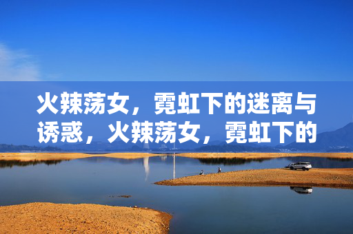 火辣荡女，霓虹下的迷离与诱惑，火辣荡女，霓虹下的迷离与诱惑