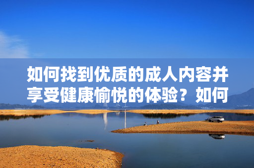 如何找到优质的成人内容并享受健康愉悦的体验?如何找到优质的成人内容并享受健康愉悦的体验? 如何找到优质的成人内容并享受健康愉悦的体验?如何找到优质的成人内容并享受健康愉悦的体验?