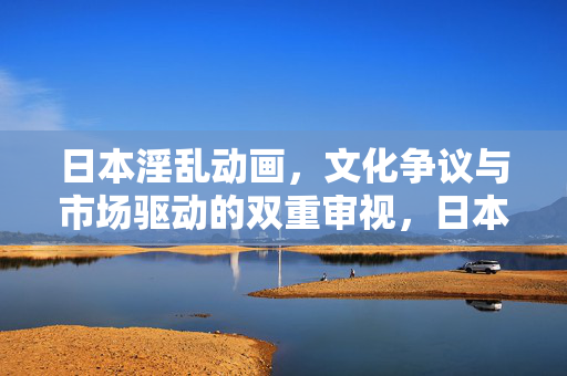 日本淫乱动画,文化争议与市场驱动的双重审视,日本淫乱动画,文化争议与市场驱动的双重审视 日本淫乱动画,文化争议与市场驱动的双重审视,日本淫乱动画,文化争议与市场驱动的双重审视
