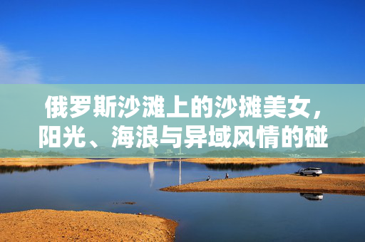 俄罗斯沙滩上的沙摊美女,阳光、海浪与异域风情的碰撞,俄罗斯沙滩上的沙摊美女,阳光、海浪与异域风情的碰撞 俄罗斯沙滩上的沙摊美女,阳光、海浪与异域风情的碰撞,俄罗斯沙滩上的沙摊美女,阳光、海浪与异域风情的碰撞