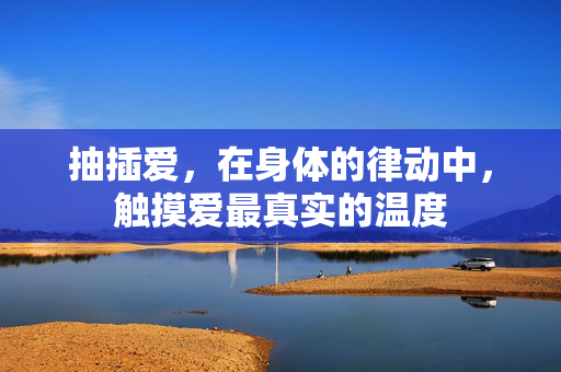 抽插爱,在身体的律动中,触摸爱最真实的温度 抽插爱,在身体的律动中,触摸爱最真实的温度