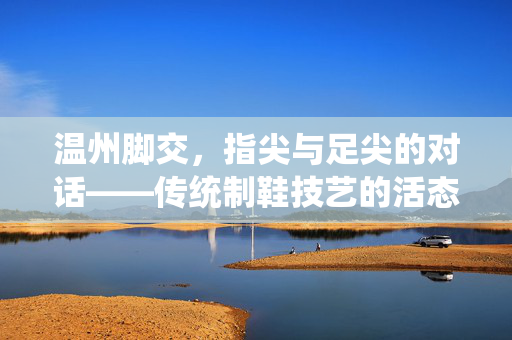 温州脚交,指尖与足尖的对话——传统制鞋技艺的活态传承与时代困境,温州脚交,指尖与足尖的对话——传统制鞋技艺的活态传承与时代困境 温州脚交,指尖与足尖的对话——传统制鞋技艺的活态传承与时代困境,温州脚交,指尖与足尖的对话——传统制鞋技艺的活态传承与时代困境
