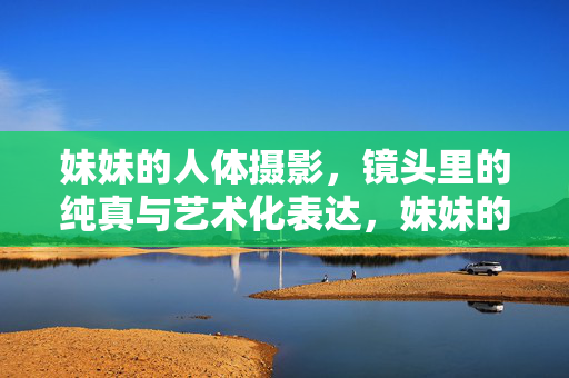 妹妹的人体摄影,镜头里的纯真与艺术化表达,妹妹的人体摄影,镜头里的纯真与艺术化表达 妹妹的人体摄影,镜头里的纯真与艺术化表达,妹妹的人体摄影,镜头里的纯真与艺术化表达