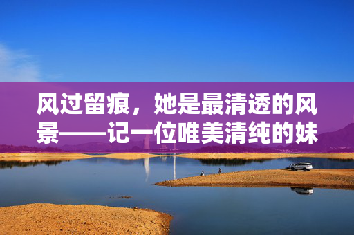 风过留痕,她是最清透的风景——记一位唯美清纯的妹妹,风过留痕,她是最清透的风景——记一位唯美清纯的妹妹 风过留痕,她是最清透的风景——记一位唯美清纯的妹妹,风过留痕,她是最清透的风景——记一位唯美清纯的妹妹