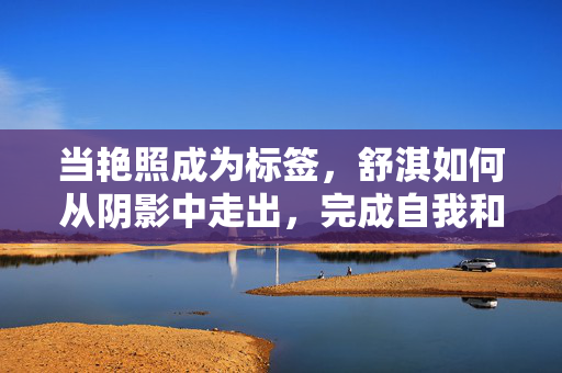 当艳照成为标签,舒淇如何从阴影中走出,完成自我和解,当艳照成为标签,舒淇如何从阴影中走出,完成自我和解 当艳照成为标签,舒淇如何从阴影中走出,完成自我和解,当艳照成为标签,舒淇如何从阴影中走出,完成自我和解