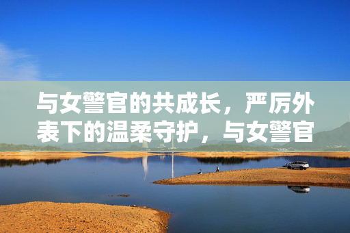 与女警官的共成长,严厉外表下的温柔守护,与女警官的共成长,严厉外表下的温柔守护 与女警官的共成长,严厉外表下的温柔守护,与女警官的共成长,严厉外表下的温柔守护